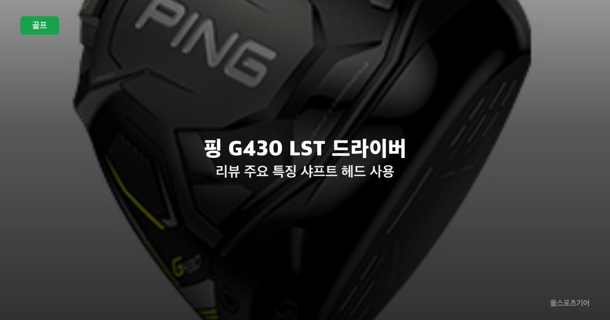 핑 G430 LST 드라이버 리뷰 | 주요 특징 샤프트 헤드 사용 후기 가격대