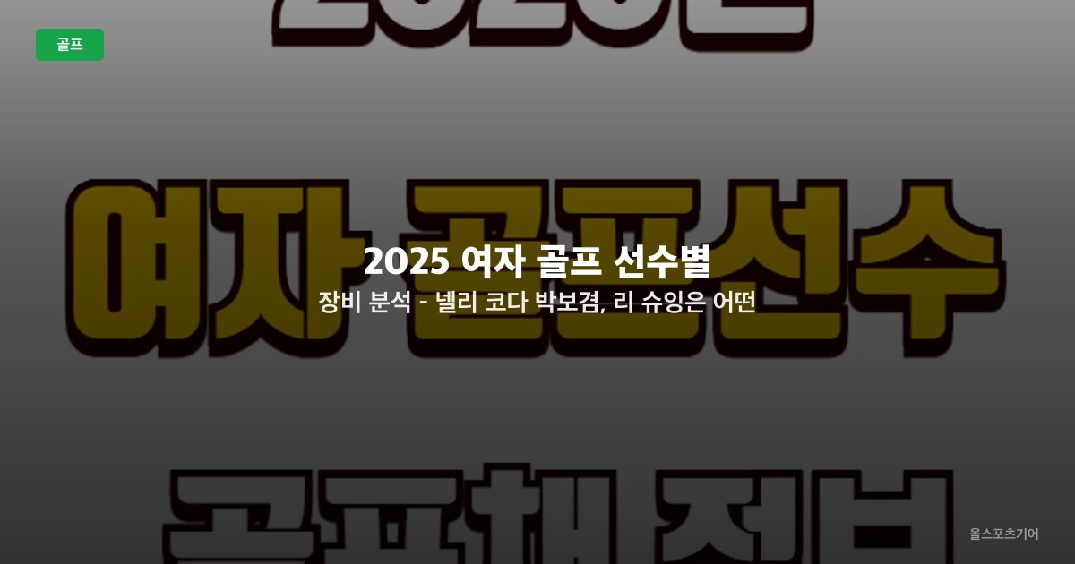 2025 여자 골프 선수별 장비 분석 – 넬리 코다, 박보겸, 리 슈잉은 어떤 클럽을 쓸까?