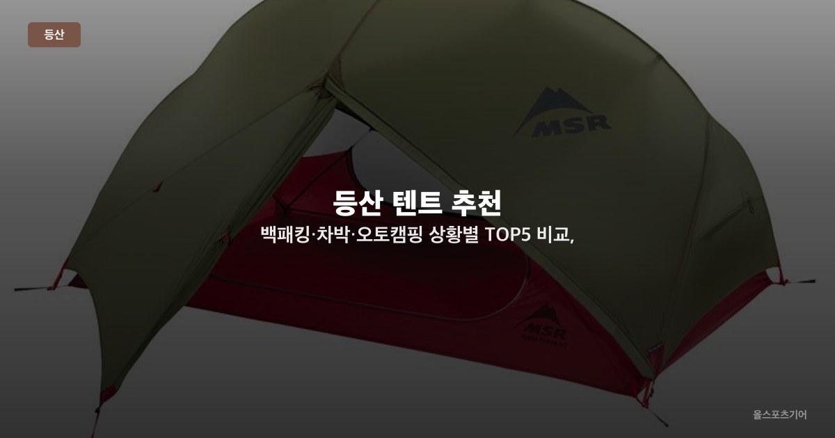 등산 텐트 추천 — 백패킹·차박·오토캠핑 상황별 TOP5 비교, 무게·내수압·설치 편의성 가이드