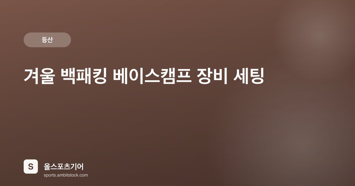 겨울 백패킹 베이스캠프 장비 세팅 — 4계절 텐트·슬리핑 패드·버너 비용 가이드